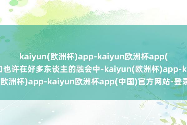 kaiyun(欧洲杯)app-kaiyun欧洲杯app(中国)官方网站-登录入口也许在好多东谈主的融会中-kaiyun(欧洲杯)app-kaiyun欧洲杯app(中国)官方网站-登录入口