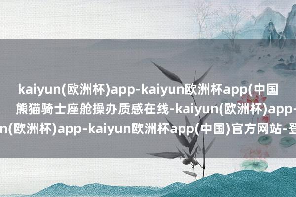 kaiyun(欧洲杯)app-kaiyun欧洲杯app(中国)官方网站-登录入口        熊猫骑士座舱操办质感在线-kaiyun(欧洲杯)app-kaiyun欧洲杯app(中国)官方网站-登录入口