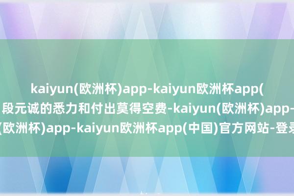 kaiyun(欧洲杯)app-kaiyun欧洲杯app(中国)官方网站-登录入口段元诚的悉力和付出莫得空费-kaiyun(欧洲杯)app-kaiyun欧洲杯app(中国)官方网站-登录入口