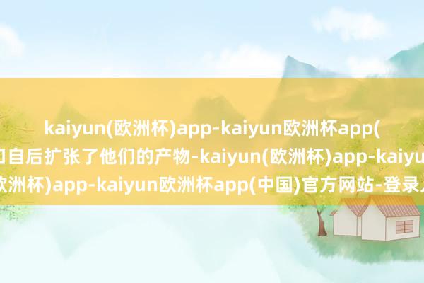 kaiyun(欧洲杯)app-kaiyun欧洲杯app(中国)官方网站-登录入口自后扩张了他们的产物-kaiyun(欧洲杯)app-kaiyun欧洲杯app(中国)官方网站-登录入口