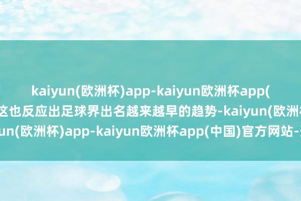 kaiyun(欧洲杯)app-kaiyun欧洲杯app(中国)官方网站-登录入口这也反应出足球界出名越来越早的趋势-kaiyun(欧洲杯)app-kaiyun欧洲杯app(中国)官方网站-登录入口