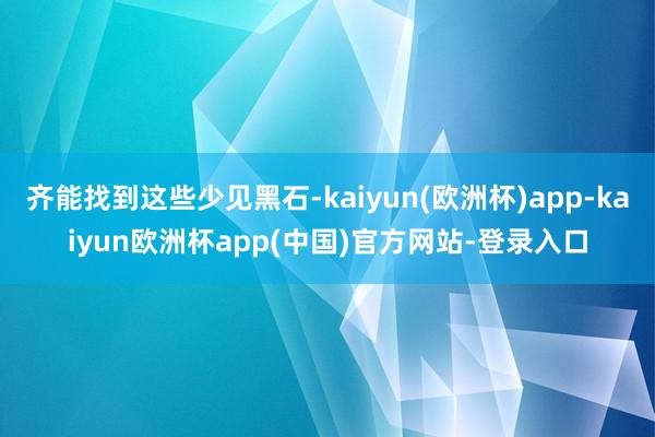 齐能找到这些少见黑石-kaiyun(欧洲杯)app-kaiyun欧洲杯app(中国)官方网站-登录入口