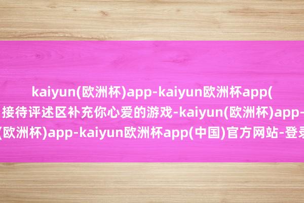 kaiyun(欧洲杯)app-kaiyun欧洲杯app(中国)官方网站-登录入口接待评述区补充你心爱的游戏-kaiyun(欧洲杯)app-kaiyun欧洲杯app(中国)官方网站-登录入口