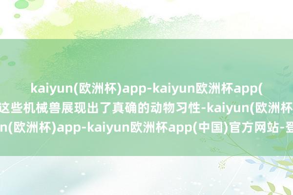 kaiyun(欧洲杯)app-kaiyun欧洲杯app(中国)官方网站-登录入口这些机械兽展现出了真确的动物习性-kaiyun(欧洲杯)app-kaiyun欧洲杯app(中国)官方网站-登录入口