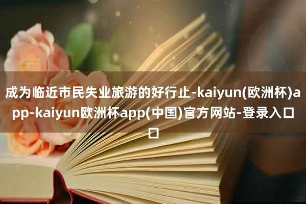 成为临近市民失业旅游的好行止-kaiyun(欧洲杯)app-kaiyun欧洲杯app(中国)官方网站-登录入口