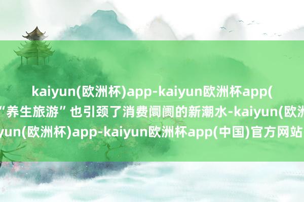 kaiyun(欧洲杯)app-kaiyun欧洲杯app(中国)官方网站-登录入口“养生旅游”也引颈了消费阛阓的新潮水-kaiyun(欧洲杯)app-kaiyun欧洲杯app(中国)官方网站-登录入口