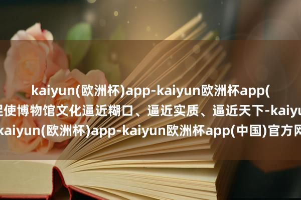 kaiyun(欧洲杯)app-kaiyun欧洲杯app(中国)官方网站-登录入口促使博物馆文化逼近糊口、逼近实质、逼近天下-kaiyun(欧洲杯)app-kaiyun欧洲杯app(中国)官方网站-登录入口