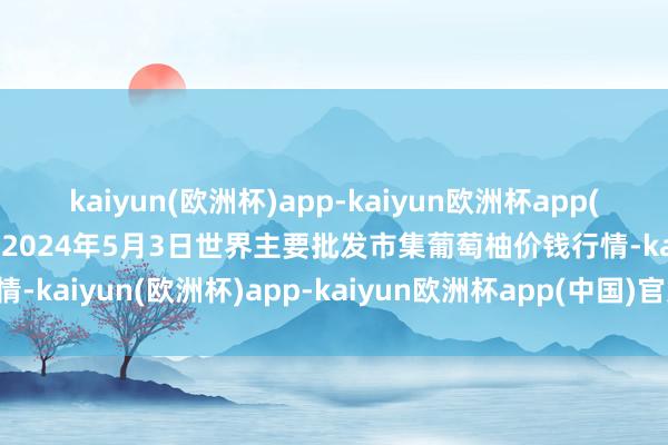 kaiyun(欧洲杯)app-kaiyun欧洲杯app(中国)官方网站-登录入口2024年5月3日世界主要批发市集葡萄柚价钱行情-kaiyun(欧洲杯)app-kaiyun欧洲杯app(中国)官方网站-登录入口