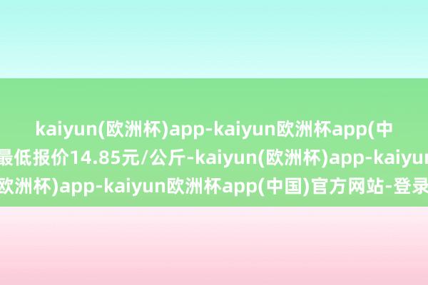 kaiyun(欧洲杯)app-kaiyun欧洲杯app(中国)官方网站-登录入口最低报价14.85元/公斤-kaiyun(欧洲杯)app-kaiyun欧洲杯app(中国)官方网站-登录入口