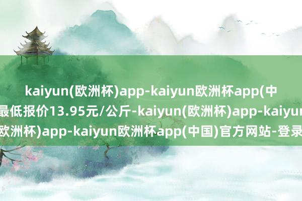 kaiyun(欧洲杯)app-kaiyun欧洲杯app(中国)官方网站-登录入口最低报价13.95元/公斤-kaiyun(欧洲杯)app-kaiyun欧洲杯app(中国)官方网站-登录入口