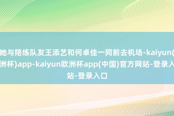 她与陪练队友王添艺和何卓佳一同前去机场-kaiyun(欧洲杯)app-kaiyun欧洲杯app(中国)官方网站-登录入口