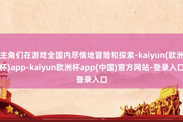 主角们在游戏全国内尽情地冒险和探索-kaiyun(欧洲杯)app-kaiyun欧洲杯app(中国)官方网站-登录入口