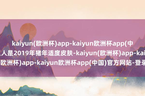 kaiyun(欧洲杯)app-kaiyun欧洲杯app(中国)官方网站-登录入口王人是2019年猪年适度皮肤-kaiyun(欧洲杯)app-kaiyun欧洲杯app(中国)官方网站-登录入口