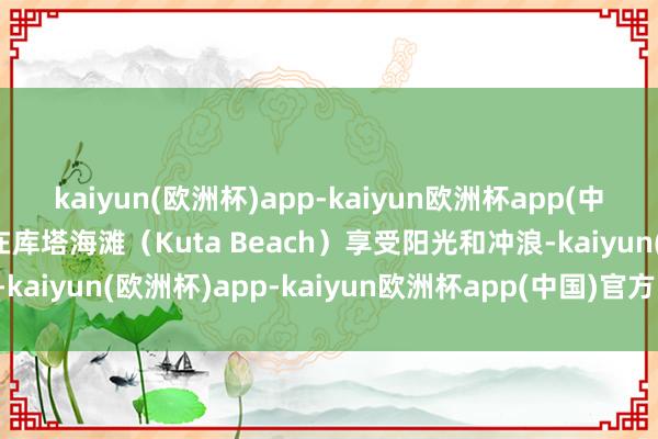 kaiyun(欧洲杯)app-kaiyun欧洲杯app(中国)官方网站-登录入口在库塔海滩（Kuta Beach）享受阳光和冲浪-kaiyun(欧洲杯)app-kaiyun欧洲杯app(中国)官方网站-登录入口