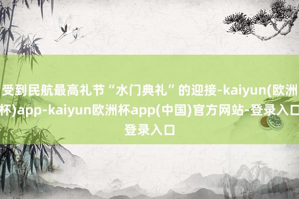 受到民航最高礼节“水门典礼”的迎接-kaiyun(欧洲杯)app-kaiyun欧洲杯app(中国)官方网站-登录入口