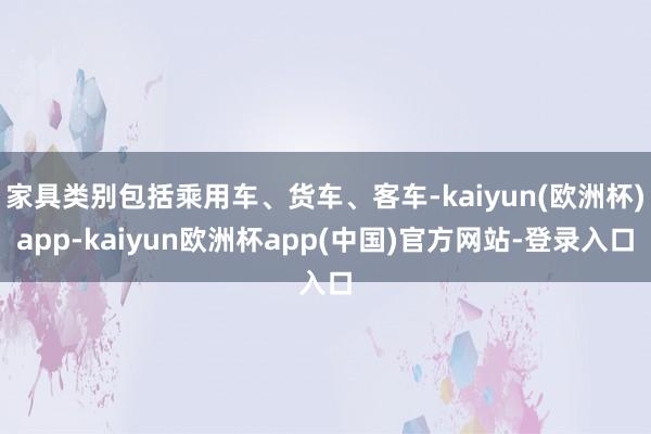 家具类别包括乘用车、货车、客车-kaiyun(欧洲杯)app-kaiyun欧洲杯app(中国)官方网站-登录入口