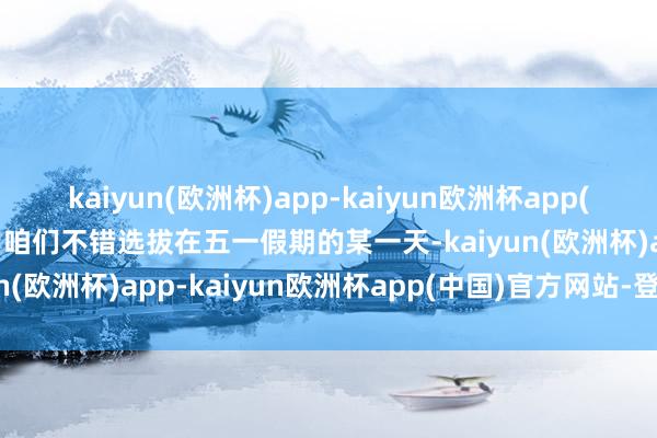 kaiyun(欧洲杯)app-kaiyun欧洲杯app(中国)官方网站-登录入口咱们不错选拔在五一假期的某一天-kaiyun(欧洲杯)app-kaiyun欧洲杯app(中国)官方网站-登录入口