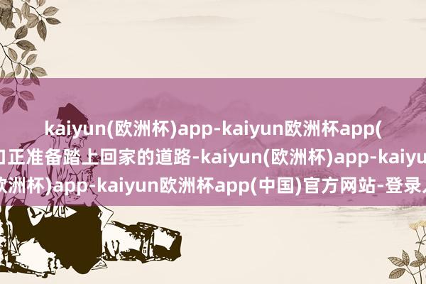 kaiyun(欧洲杯)app-kaiyun欧洲杯app(中国)官方网站-登录入口正准备踏上回家的道路-kaiyun(欧洲杯)app-kaiyun欧洲杯app(中国)官方网站-登录入口