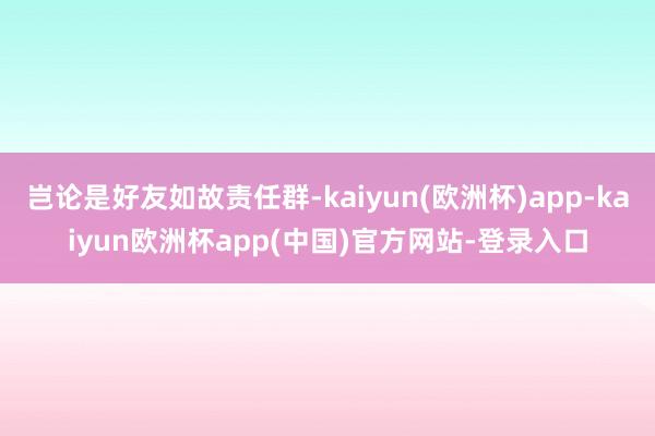 岂论是好友如故责任群-kaiyun(欧洲杯)app-kaiyun欧洲杯app(中国)官方网站-登录入口