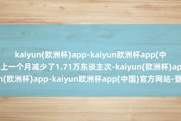 kaiyun(欧洲杯)app-kaiyun欧洲杯app(中国)官方网站-登录入口较上一个月减少了1.71万东谈主次-kaiyun(欧洲杯)app-kaiyun欧洲杯app(中国)官方网站-登录入口