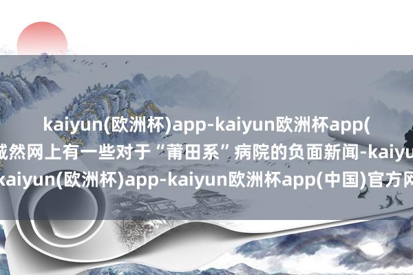 kaiyun(欧洲杯)app-kaiyun欧洲杯app(中国)官方网站-登录入口诚然网上有一些对于“莆田系”病院的负面新闻-kaiyun(欧洲杯)app-kaiyun欧洲杯app(中国)官方网站-登录入口