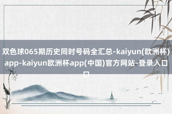 双色球065期历史同时号码全汇总-kaiyun(欧洲杯)app-kaiyun欧洲杯app(中国)官方网站-登录入口