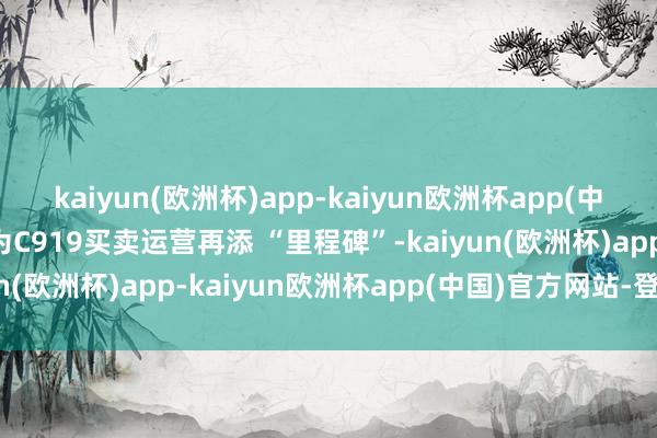 kaiyun(欧洲杯)app-kaiyun欧洲杯app(中国)官方网站-登录入口为C919买卖运营再添 “里程碑”-kaiyun(欧洲杯)app-kaiyun欧洲杯app(中国)官方网站-登录入口