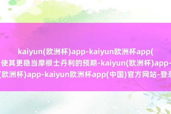 kaiyun(欧洲杯)app-kaiyun欧洲杯app(中国)官方网站-登录入口使其更稳当摩根士丹利的预期-kaiyun(欧洲杯)app-kaiyun欧洲杯app(中国)官方网站-登录入口