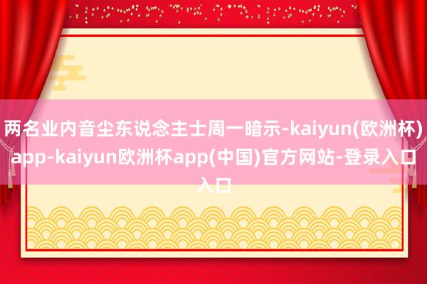 两名业内音尘东说念主士周一暗示-kaiyun(欧洲杯)app-kaiyun欧洲杯app(中国)官方网站-登录入口