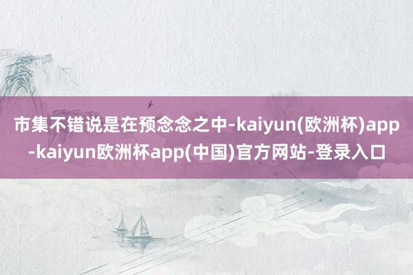 市集不错说是在预念念之中-kaiyun(欧洲杯)app-kaiyun欧洲杯app(中国)官方网站-登录入口