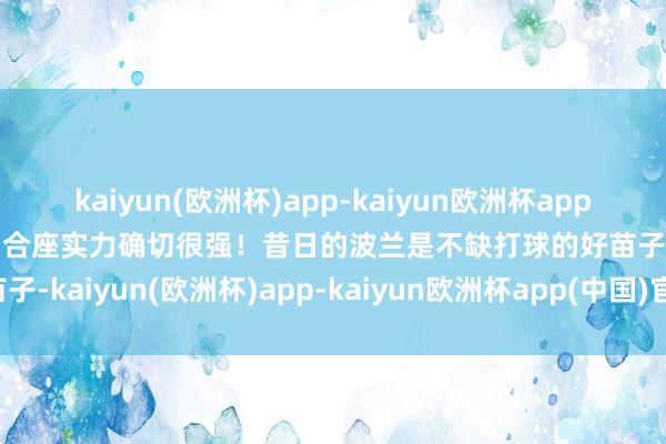 kaiyun(欧洲杯)app-kaiyun欧洲杯app(中国)官方网站-登录入口合座实力确切很强！昔日的波兰是不缺打球的好苗子-kaiyun(欧洲杯)app-kaiyun欧洲杯app(中国)官方网站-登录入口