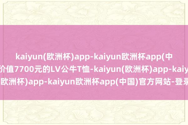 kaiyun(欧洲杯)app-kaiyun欧洲杯app(中国)官方网站-登录入口价值7700元的LV公牛T恤-kaiyun(欧洲杯)app-kaiyun欧洲杯app(中国)官方网站-登录入口