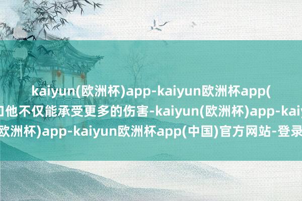 kaiyun(欧洲杯)app-kaiyun欧洲杯app(中国)官方网站-登录入口他不仅能承受更多的伤害-kaiyun(欧洲杯)app-kaiyun欧洲杯app(中国)官方网站-登录入口