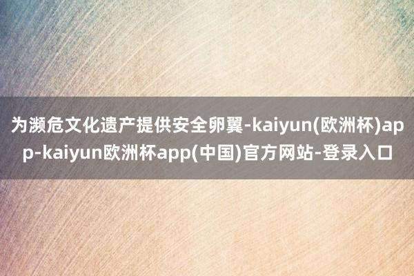 为濒危文化遗产提供安全卵翼-kaiyun(欧洲杯)app-kaiyun欧洲杯app(中国)官方网站-登录入口