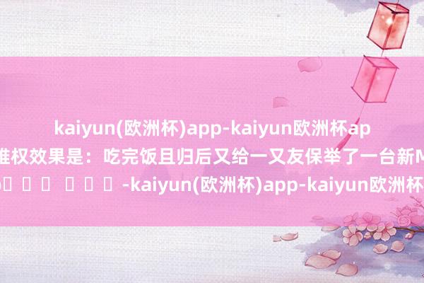 kaiyun(欧洲杯)app-kaiyun欧洲杯app(中国)官方网站-登录入口维权效果是：吃完饭且归后又给一又友保举了一台新M7😂 ​​​-kaiyun(欧洲杯)app-kaiyun欧洲杯app(中国)官方网站-登录入口