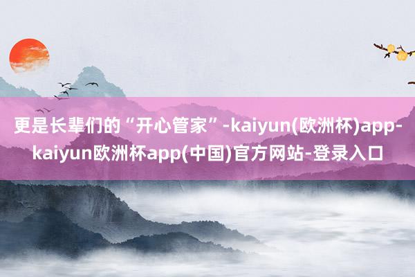 更是长辈们的“开心管家”-kaiyun(欧洲杯)app-kaiyun欧洲杯app(中国)官方网站-登录入口