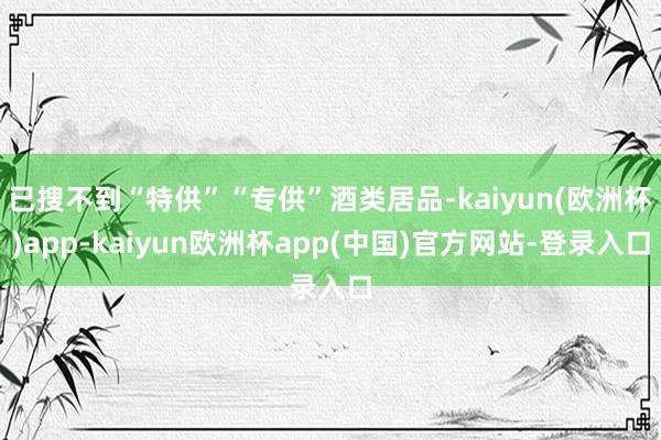 已搜不到“特供”“专供”酒类居品-kaiyun(欧洲杯)app-kaiyun欧洲杯app(中国)官方网站-登录入口