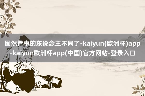 固然管事的东说念主不同了-kaiyun(欧洲杯)app-kaiyun欧洲杯app(中国)官方网站-登录入口