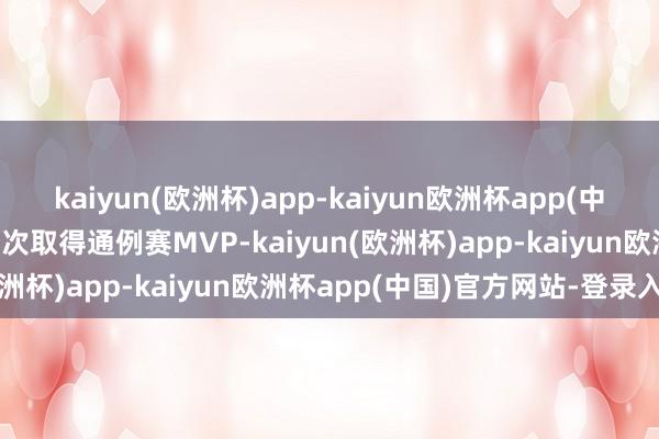 kaiyun(欧洲杯)app-kaiyun欧洲杯app(中国)官方网站-登录入口五次取得通例赛MVP-kaiyun(欧洲杯)app-kaiyun欧洲杯app(中国)官方网站-登录入口