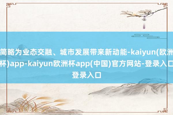 简略为业态交融、城市发展带来新动能-kaiyun(欧洲杯)app-kaiyun欧洲杯app(中国)官方网站-登录入口