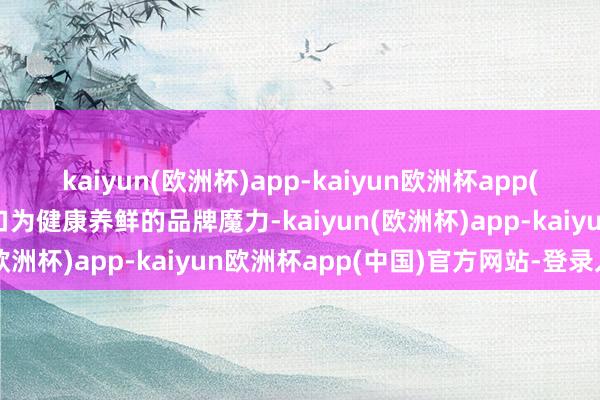 kaiyun(欧洲杯)app-kaiyun欧洲杯app(中国)官方网站-登录入口为健康养鲜的品牌魔力-kaiyun(欧洲杯)app-kaiyun欧洲杯app(中国)官方网站-登录入口