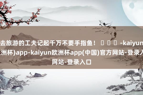 去旅游的工夫记起千万不要手指鱼！ ​​​-kaiyun(欧洲杯)app-kaiyun欧洲杯app(中国)官方网站-登录入口