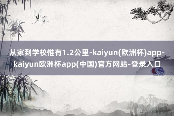 从家到学校惟有1.2公里-kaiyun(欧洲杯)app-kaiyun欧洲杯app(中国)官方网站-登录入口