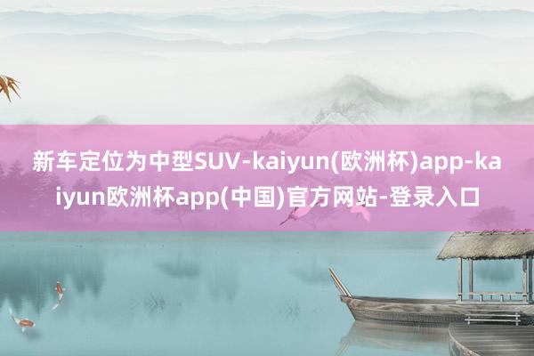 新车定位为中型SUV-kaiyun(欧洲杯)app-kaiyun欧洲杯app(中国)官方网站-登录入口