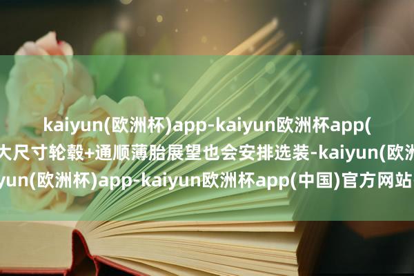 kaiyun(欧洲杯)app-kaiyun欧洲杯app(中国)官方网站-登录入口大尺寸轮毂+通顺薄胎展望也会安排选装-kaiyun(欧洲杯)app-kaiyun欧洲杯app(中国)官方网站-登录入口