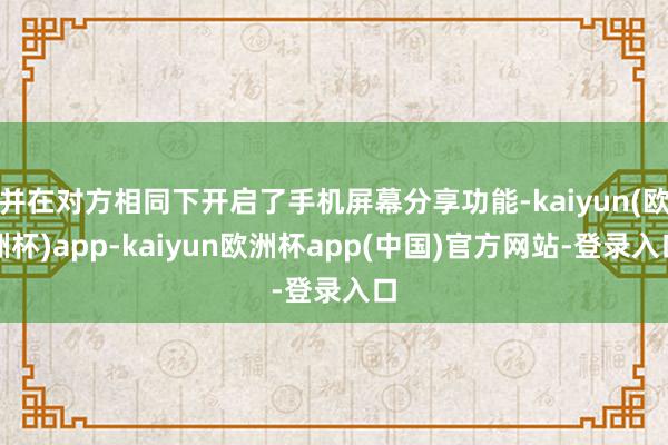 并在对方相同下开启了手机屏幕分享功能-kaiyun(欧洲杯)app-kaiyun欧洲杯app(中国)官方网站-登录入口