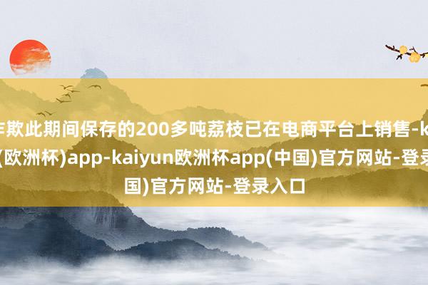 诈欺此期间保存的200多吨荔枝已在电商平台上销售-kaiyun(欧洲杯)app-kaiyun欧洲杯app(中国)官方网站-登录入口