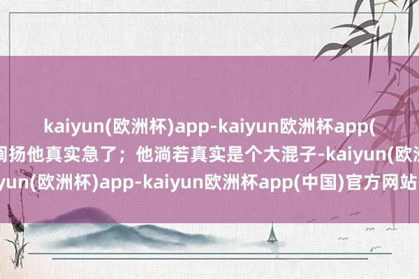 kaiyun(欧洲杯)app-kaiyun欧洲杯app(中国)官方网站-登录入口阐扬他真实急了；他淌若真实是个大混子-kaiyun(欧洲杯)app-kaiyun欧洲杯app(中国)官方网站-登录入口