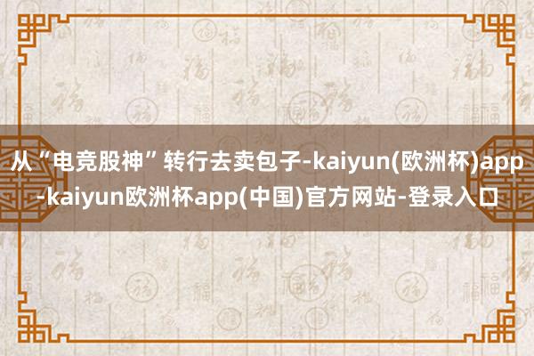 从“电竞股神”转行去卖包子-kaiyun(欧洲杯)app-kaiyun欧洲杯app(中国)官方网站-登录入口