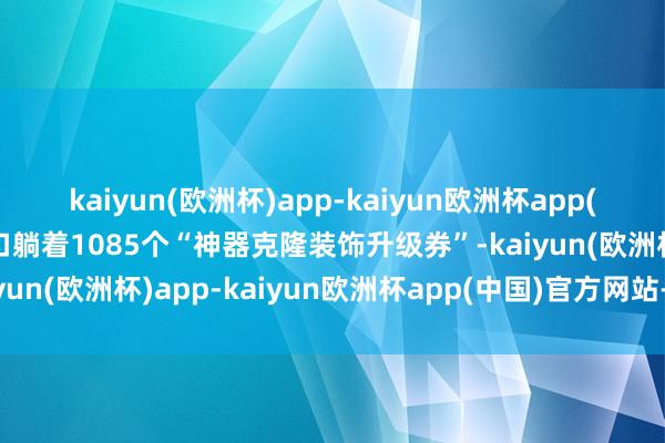 kaiyun(欧洲杯)app-kaiyun欧洲杯app(中国)官方网站-登录入口躺着1085个“神器克隆装饰升级券”-kaiyun(欧洲杯)app-kaiyun欧洲杯app(中国)官方网站-登录入口